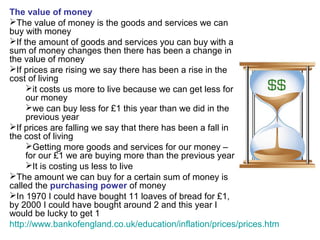 The value of money
The value of money is the goods and services we can
buy with money
If the amount of goods and services you can buy with a
sum of money changes then there has been a change in
the value of money
If prices are rising we say there has been a rise in the
cost of living
it costs us more to live because we can get less for
our money
we can buy less for £1 this year than we did in the
previous year
If prices are falling we say that there has been a fall in
the cost of living
Getting more goods and services for our money –
for our £1 we are buying more than the previous year
It is costing us less to live
The amount we can buy for a certain sum of money is
called the purchasing power of money
In 1970 I could have bought 11 loaves of bread for £1,
by 2000 I could have bought around 2 and this year I
would be lucky to get 1
http://www.bankofengland.co.uk/education/inflation/prices/prices.htm
 