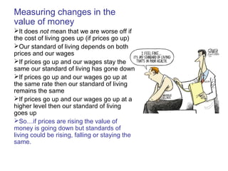 Measuring changes in the
value of money
It does not mean that we are worse off if
the cost of living goes up (if prices go up)
Our standard of living depends on both
prices and our wages
If prices go up and our wages stay the
same our standard of living has gone down
If prices go up and our wages go up at
the same rate then our standard of living
remains the same
If prices go up and our wages go up at a
higher level then our standard of living
goes up
So…if prices are rising the value of
money is going down but standards of
living could be rising, falling or staying the
same.
 