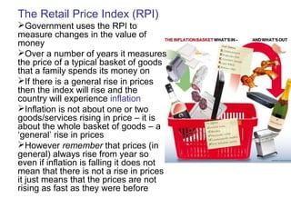 The Retail Price Index (RPI)
Government uses the RPI to
measure changes in the value of
money
Over a number of years it measures
the price of a typical basket of goods
that a family spends its money on
If there is a general rise in prices
then the index will rise and the
country will experience inflation
Inflation is not about one or two
goods/services rising in price – it is
about the whole basket of goods – a
‘general’ rise in prices
However remember that prices (in
general) always rise from year so
even if inflation is falling it does not
mean that there is not a rise in prices
it just means that the prices are not
rising as fast as they were before
 