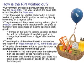 How is the RPI worked out?
Government chooses a particular date and calls
that the base date. The year in which the base date
occurs is called the base year
They then work out what is contained in a typical
basket of goods – the things that an ordinary family
would buy on a regular basis
They then record the price of each good and give it
a weight according to the importance of this good to
the family (the percentage of income spent on each
good).
 If more of the family’s income is spent on food
this will have the highest weighting and so a
change in price will have a bigger effect on the
index
Then the price of the whole basket is worked out
and is given an index number of 100 in the base year
The price of the basket in future years is shown as
a percentage change from the base year.
If the RPI is 105 in the year after the base year
then the basket of goods has gone up 5%
If the RPI was 110 the following year there has
been a rise in the prices of goods of 10% since
the base year
 