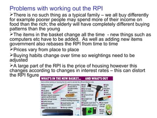 Problems with working out the RPI
There is no such thing as a typical family – we all buy differently
for example poorer people may spend more of their income on
food than the rich; the elderly will have completely different buying
patterns than the young
The items in the basket change all the time - new things such as
computers etc have to be added. As well as adding new items
government also rebases the RPI from time to time
Prices vary from place to place
Buying habits change over time so weightings need to be
adjusted
A large part of the RPI is the price of housing however this
changes according to changes in interest rates – this can distort
the RPI figure
 