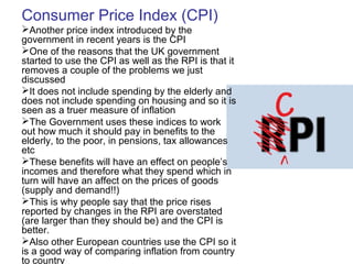 Consumer Price Index (CPI)
Another price index introduced by the
government in recent years is the CPI
One of the reasons that the UK government
started to use the CPI as well as the RPI is that it
removes a couple of the problems we just
discussed
It does not include spending by the elderly and
does not include spending on housing and so it is
seen as a truer measure of inflation
The Government uses these indices to work
out how much it should pay in benefits to the
elderly, to the poor, in pensions, tax allowances
etc
These benefits will have an effect on people’s
incomes and therefore what they spend which in
turn will have an affect on the prices of goods
(supply and demand!!)
This is why people say that the price rises
reported by changes in the RPI are overstated
(are larger than they should be) and the CPI is
better.
Also other European countries use the CPI so it
is a good way of comparing inflation from country
to country
 