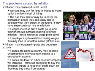 The problems caused by inflation
Inflation may cause industrial unrest
Workers may ask for rises in wages to make
up for the rise in cost of living
The rise they ask for may be to cover the
increase in prices they see today and in
addition what they expect in the future (if they
have seen continual rise in inflation)
If wages increase firm’s costs go up and
their prices will increase leading to further
inflation – this is known as wage-price spiral
If employers try to resist increasing wages
this may lead to industrial action (strikes etc)
Inflation may increase imports and decrease
exports
If prices are rising a country may become
uncompetitive internationally leading to a
decrease in exports
If prices are lower in other countries imports
will increase – firms will always try to buy the
cheapest inputs to keep their costs down so
they may buy these from abroad
 