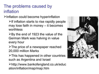 The problems caused by
inflation
Inflation could become hyperinflation
If inflation starts to rise rapidly people
may lose faith in money – it becomes
worthless
By the end of 1923 the value of the
German Mark was halving in value
every hour
The price of a newspaper reached
20,000 million Marks
This has happened in other countries
such as Argentina and Israel
http://www.bankofengland.co.uk/educ
ation/inflation/map/map.htm
 