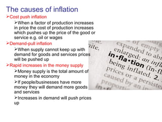 The causes of inflation
Cost push inflation
When a factor of production increases
in price the cost of production increases
which pushes up the price of the good or
service e.g. oil or wages
Demand-pull inflation
When supply cannot keep up with
demand for goods and services prices
will be pushed up
Rapid increases in the money supply
Money supply is the total amount of
money in the economy
If people/businesses have more
money they will demand more goods
and services
Increases in demand will push prices
up
 