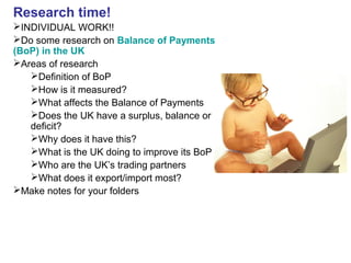 Research time!
INDIVIDUAL WORK!!
Do some research on Balance of Payments
(BoP) in the UK
Areas of research
Definition of BoP
How is it measured?
What affects the Balance of Payments
Does the UK have a surplus, balance or
deficit?
Why does it have this?
What is the UK doing to improve its BoP
Who are the UK’s trading partners
What does it export/import most?
Make notes for your folders
 
