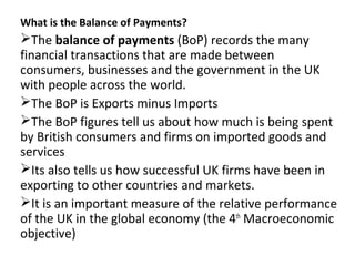 What is the Balance of Payments?
The balance of payments (BoP) records the many
financial transactions that are made between
consumers, businesses and the government in the UK
with people across the world.
The BoP is Exports minus Imports
The BoP figures tell us about how much is being spent
by British consumers and firms on imported goods and
services
Its also tells us how successful UK firms have been in
exporting to other countries and markets.
It is an important measure of the relative performance
of the UK in the global economy (the 4th
Macroeconomic
objective)
 