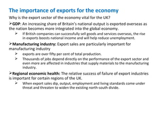 The importance of exports for the economy
Why is the export sector of the economy vital for the UK?
GDP: An increasing share of Britain’s national output is exported overseas as
the nation becomes more integrated into the global economy.
 If British companies can successfully sell goods and services overseas, the rise
in exports boosts national income and will help reduce unemployment.
Manufacturing industry: Export sales are particularly important for
manufacturing industry
 exports are over fifty per cent of total production.
 Thousands of jobs depend directly on the performance of the export sector and
even more are affected in industries that supply materials to the manufacturing
industry.
Regional economic health: The relative success of failure of export industries
is important for certain regions of the UK.
 When export sales dip, output, employment and living standards come under
threat and threaten to widen the existing north-south divide.
 