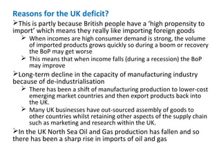 Reasons for the UK deficit?
This is partly because British people have a ‘high propensity to
import’ which means they really like importing foreign goods
 When incomes are high consumer demand is strong, the volume
of imported products grows quickly so during a boom or recovery
the BoP may get worse
 This means that when income falls (during a recession) the BoP
may improve
Long-term decline in the capacity of manufacturing industry
because of de-industrialisation
 There has been a shift of manufacturing production to lower-cost
emerging market countries and then export products back into
the UK.
 Many UK businesses have out-sourced assembly of goods to
other countries whilst retaining other aspects of the supply chain
such as marketing and research within the UK.
In the UK North Sea Oil and Gas production has fallen and so
there has been a sharp rise in imports of oil and gas
 