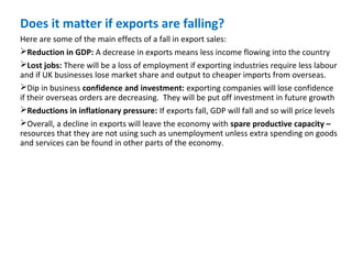 Does it matter if exports are falling?
Here are some of the main effects of a fall in export sales:
Reduction in GDP: A decrease in exports means less income flowing into the country
Lost jobs: There will be a loss of employment if exporting industries require less labour
and if UK businesses lose market share and output to cheaper imports from overseas.
Dip in business confidence and investment: exporting companies will lose confidence
if their overseas orders are decreasing. They will be put off investment in future growth
Reductions in inflationary pressure: If exports fall, GDP will fall and so will price levels
Overall, a decline in exports will leave the economy with spare productive capacity –
resources that they are not using such as unemployment unless extra spending on goods
and services can be found in other parts of the economy.
 