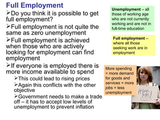 Full Employment
Do you think it is possible to get
full employment?
Full employment is not quite the
same as zero unemployment
Full employment is achieved
when those who are actively
looking for employment can find
employment
If everyone is employed there is
more income available to spend
This could lead to rising prices
Again this conflicts with the other
objective
Government needs to make a trade
off – it has to accept low levels of
unemployment to prevent inflation
Unemployment – all
those of working age
who are not currently
working and are not in
full-time education
Full employment –
where all those
seeking work are in
employment
More spending
= more demand
for goods and
services = more
jobs = less
unemployment
 