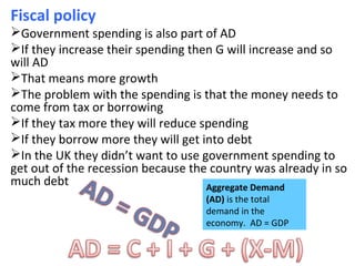 Fiscal policy
Government spending is also part of AD
If they increase their spending then G will increase and so
will AD
That means more growth
The problem with the spending is that the money needs to
come from tax or borrowing
If they tax more they will reduce spending
If they borrow more they will get into debt
In the UK they didn’t want to use government spending to
get out of the recession because the country was already in so
much debt Aggregate Demand
(AD) is the total
demand in the
economy. AD = GDP
 