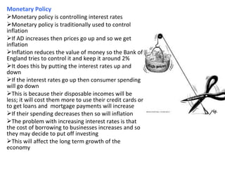 Monetary Policy
Monetary policy is controlling interest rates
Monetary policy is traditionally used to control
inflation
If AD increases then prices go up and so we get
inflation
Inflation reduces the value of money so the Bank of
England tries to control it and keep it around 2%
It does this by putting the interest rates up and
down
If the interest rates go up then consumer spending
will go down
This is because their disposable incomes will be
less; it will cost them more to use their credit cards or
to get loans and mortgage payments will increase
If their spending decreases then so will inflation
The problem with increasing interest rates is that
the cost of borrowing to businesses increases and so
they may decide to put off investing
This will affect the long term growth of the
economy
 