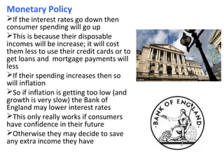 Monetary Policy
If the interest rates go down then
consumer spending will go up
This is because their disposable
incomes will be increase; it will cost
them less to use their credit cards or to
get loans and mortgage payments will
less
If their spending increases then so
will inflation
So if inflation is getting too low (and
growth is very slow) the Bank of
England may lower interest rates
This only really works if consumers
have confidence in their future
Otherwise they may decide to save
any extra income they have
 