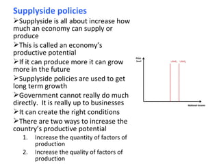 Supplyside policies
Supplyside is all about increase how
much an economy can supply or
produce
This is called an economy’s
productive potential
If it can produce more it can grow
more in the future
Supplyside policies are used to get
long term growth
Government cannot really do much
directly. It is really up to businesses
It can create the right conditions
There are two ways to increase the
country’s productive potential
1. Increase the quantity of factors of
production
2. Increase the quality of factors of
production
 