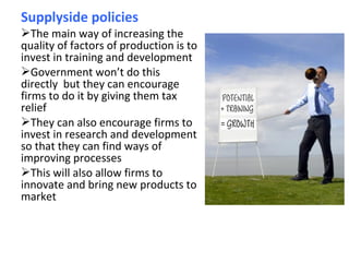 Supplyside policies
The main way of increasing the
quality of factors of production is to
invest in training and development
Government won’t do this
directly but they can encourage
firms to do it by giving them tax
relief
They can also encourage firms to
invest in research and development
so that they can find ways of
improving processes
This will also allow firms to
innovate and bring new products to
market
 