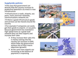Supplyside policies
One way that government can
directly help the country increase its
productive potential is to invest in new
infrastructure
Infrastructure is roads, airports, sea
ports, trains and train networks,
communications networks etc
If there is good infrastructure goods
and services can be moved around the
country
For example if companies can easily
get their goods to airports or sea ports
because government has invested in
high speed trains or a good road
network they can then exports and
increase their sales
 If they increase their sales this
is money coming into the
country (an increase in GDP)
which helps the government
achieve one of their macro
objectives (growth)
 At the same time exports are
increasing so the balance of
payments is improving
 