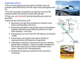 Supplyside policies
The current UK government wants to build a new rail
network called HS2 which will link major cities throughout the
UK
The UK is already connected to Europe by train but the
network within the country is quite old and slow
There are social benefits (private benefits plus external
benefits)
What do you think these are?
 Businesses can get their products to market much
faster and therefore sell more
 Businesses get better and quicker access to European
markets and other international markets (if it links
with airports) – sell more
 If businesses can sell more this will lead to an increase
in GDP
 If businesses can export more there will be an
improvement on the balance of payments
 Individuals could live in one city and work in another
giving labour mobility - if there are jobs available but
not in your area you can find an alternative more
easily – leads to less unemployment
 Overall the productive potential of the country is
increasing
 