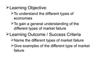 Learning Objective:
To understand the different types of
economies
To gain a general understanding of the
different types of market failure
Learning Outcome / Success Criteria
Name the different types of market failure
Give examples of the different type of market
failure
 