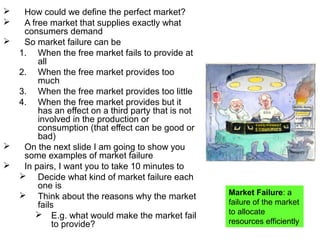  How could we define the perfect market?
 A free market that supplies exactly what
consumers demand
 So market failure can be
1. When the free market fails to provide at
all
2. When the free market provides too
much
3. When the free market provides too little
4. When the free market provides but it
has an effect on a third party that is not
involved in the production or
consumption (that effect can be good or
bad)
 On the next slide I am going to show you
some examples of market failure
 In pairs, I want you to take 10 minutes to
 Decide what kind of market failure each
one is
 Think about the reasons why the market
fails
 E.g. what would make the market fail
to provide?
Market Failure: a
failure of the market
to allocate
resources efficiently
 