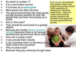  So which is number 1?
 It is a vaccination service
 It is known as a merit good
 Merit goods are often services
 The government thinks that merit goods
provide positive benefits for both the
people that use them and society as a
whole
 Why in this case?
 They should be consumed to a greater
degree
 Because the market doesn’t provide
enough (because there is not enough
demand) the government has to step in
 How can it supply more?
 It can provide them directly
 It can subsidise them so that there is no
direct cost to the consumer
 Why no direct cost?
 Because they pay indirectly through taxes
Merit goods are products
that society values and
judges that society should
have regardless of
whether an individual
wants them – they are
under consumed by
society because the
benefits of the good are
not fully appreciated by
society
 
