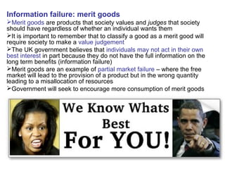 Information failure: merit goods
Merit goods are products that society values and judges that society
should have regardless of whether an individual wants them
It is important to remember that to classify a good as a merit good will
require society to make a value judgement
The UK government believes that individuals may not act in their own
best interest in part because they do not have the full information on the
long term benefits (information failure)
Merit goods are an example of partial market failure – where the free
market will lead to the provision of a product but in the wrong quantity
leading to a misallocation of resources
Government will seek to encourage more consumption of merit goods
 