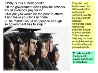 Why is this a merit good?
If the government didn’t provide schools
would everyone pay for it?
Maybe you would be too poor to afford
it and leave your kids at home
The market would not provide enough
so government has to step in
Education and
healthcare in the
UK would not be
produced in
sufficient quantity
by a free market
because
consumers would
not want to
purchase enough
of these services.
This is because
they may not have
enough knowledge
to assess the true
private benefits.
Private benefit –
the benefit to
private businesses
or individuals
 