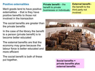 Positive externalities
Merit goods tend to have positive
externalities - that is they have
positive benefits to those not
involved in the transaction
The social benefits are greater than
the private benefits
In the case of the library the benefit
to a person (private benefit) is to
become better educated
The external benefits are that the
economy may grow because the
labour force is better educated and
more efficient
The social benefit is both of these
put together.
Private benefit – the
benefit to private
businesses or individuals
Social benefits =
private benefits plus
external benefits
External benefit–
the benefit to the
third party not
involved
 