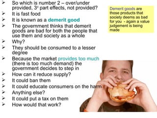  So which is number 2 – over/under
provided, 3rd
part effects, not provided?
 It is fast food
 It is known as a demerit good
 The government thinks that demerit
goods are bad for both the people that
use them and society as a whole
 Why?
 They should be consumed to a lesser
degree
 Because the market provides too much
(there is too much demand) the
government decides to step in
 How can it reduce supply?
 It could ban them
 It could educate consumers on the harm
 Anything else?
 It could put a tax on them
 How would that work?
Demerit goods are
those products that
society deems as bad
for you - again a value
judgement is being
made
 