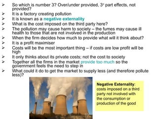  So which is number 3? Over/under provided, 3rd
part effects, not
provided?
 It is a factory creating pollution
 It is known as a negative externality
 What is the cost imposed on the third party here?
 The pollution may cause harm to society – the fumes may cause ill
health to those that are not involved in the production
 When the firm decides how much to provide what will it think about?
 It is a profit maximiser
 Costs will be the most important thing – if costs are low profit will be
high
 It only thinks about its private costs; not the cost to society
 Together all the firms in the market provide too much so the
government feels the need to step in
 What could it do to get the market to supply less (and therefore pollute
less)?
Negative Externality:
costs imposed on a third
party not involved with
the consumption or
production of the good
 