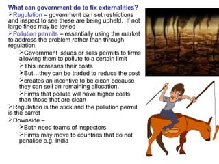 What can government do to fix externalities?
Regulation – government can set restrictions
and inspect to see these are being upheld. If not
large fines may be levied
Pollution permits – essentially using the market
to address the problem rather than through
regulation.
Government issues or sells permits to firms
allowing them to pollute to a certain limit
This increases their costs
But…they can be traded to reduce the cost
creates an incentive to be clean because
they can sell on remaining allocation.
Firms that pollute will have higher costs
than those that are clean
Regulation is the stick and the pollution permit
is the carrot
Downside –
Both need teams of inspectors
Firms may move to countries that do not
penalise e.g. India
 