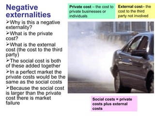 Negative
externalities
Why is this a negative
externality?
What is the private
cost?
What is the external
cost (the cost to the third
party)
The social cost is both
of these added together
In a perfect market the
private costs would be the
same as the social costs
Because the social cost
is larger than the private
cost there is market
failure
Private cost – the cost to
private businesses or
individuals
Social costs = private
costs plus external
costs
External cost– the
cost to the third
party not involved
 