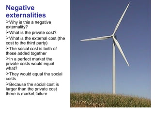 Negative
externalities
Why is this a negative
externality?
What is the private cost?
What is the external cost (the
cost to the third party)
The social cost is both of
these added together
In a perfect market the
private costs would equal
what?
They would equal the social
costs
Because the social cost is
larger than the private cost
there is market failure
 