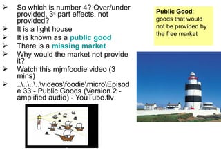  So which is number 4? Over/under
provided, 3rd
part effects, not
provided?
 It is a light house
 It is known as a public good
 There is a missing market
 Why would the market not provide
it?
 Watch this mjmfoodie video (3
mins)
 ........videosfoodiemicroEpisod
e 33 - Public Goods (Version 2 -
amplified audio) - YouTube.flv
Public Good:
goods that would
not be provided by
the free market
 