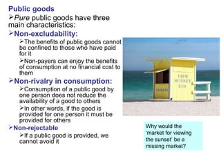 Public goods
Pure public goods have three
main characteristics:
Non-excludability:
The benefits of public goods cannot
be confined to those who have paid
for it
Non-payers can enjoy the benefits
of consumption at no financial cost to
them
Non-rivalry in consumption:
Consumption of a public good by
one person does not reduce the
availability of a good to others
In other words, if the good is
provided for one person it must be
provided for others
Non-rejectable
If a public good is provided, we
cannot avoid it
Why would the
‘market for viewing
the sunset’ be a
missing market?
 