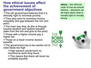 How ethical issues affect
the achievement of
government objectives
The UK government believes that it is
ethically right to minimise poverty
They also want to minimise income
inequality (the gap between the rich and
poor)
The main way they do this is through
income taxation and welfare benefits
(take from the rich and give to the poor)
Those with a higher income pay a
higher tax
Those on a lower income receive
benefits
The government has to be careful not to
raise taxes too high
High earners would have no
incentive to work long hours
This means that there will never be
complete equality
ethics – the informal
code of how we should
behave – decisions we
all make about what is
morally right or morally
wrong
 