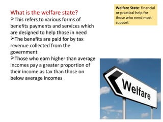 What is the welfare state?
This refers to various forms of
benefits payments and services which
are designed to help those in need
The benefits are paid for by tax
revenue collected from the
government
Those who earn higher than average
incomes pay a greater proportion of
their income as tax than those on
below average incomes
Welfare State: financial
or practical help for
those who need most
support
 