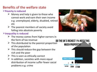 Benefits of the welfare state
Poverty is reduced
 Money and help is given to those who
cannot work and earn their own income
e.g. unemployed, elderly, disabled, retired
etc
 The poorest members of society avoid
falling into absolute poverty
Inequality is reduced
 The money comes from higher earners in
the form of tax revenue
 This distributed to the poorest proportion
of the population
 This should reduce the gap between the
rich and the poor
 This is seen as ethically correct
 In addition, societies with more equal
distribution of income suffer fewer social
problems e.g. crime
 