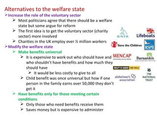 Alternatives to the welfare state
Increase the role of the voluntary sector
 Most politicians agree that there should be a welfare
state but some argue for reform
 The first idea is to get the voluntary sector (charity
sector) more involved
 Charities in the UK employ over ½ million workers
Modify the welfare state
 Make benefits universal
 It is expensive to work out who should have and
who shouldn’t have benefits and how much they
should have
 It would be less costly to give to all
 Child benefit was once universal but how if one
person in the family earns over 50,000 they don’t
get it
 Have benefits only for those meeting certain
conditions
 Only those who need benefits receive them
 Saves money but is expensive to administer
 