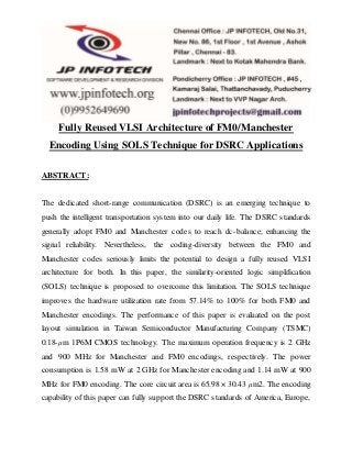 Fully Reused VLSI Architecture of FM0/Manchester
Encoding Using SOLS Technique for DSRC Applications
ABSTRACT:
The dedicated short-range communication (DSRC) is an emerging technique to
push the intelligent transportation system into our daily life. The DSRC standards
generally adopt FM0 and Manchester codes to reach dc-balance, enhancing the
signal reliability. Nevertheless, the coding-diversity between the FM0 and
Manchester codes seriously limits the potential to design a fully reused VLSI
architecture for both. In this paper, the similarity-oriented logic simplification
(SOLS) technique is proposed to overcome this limitation. The SOLS technique
improves the hardware utilization rate from 57.14% to 100% for both FM0 and
Manchester encodings. The performance of this paper is evaluated on the post
layout simulation in Taiwan Semiconductor Manufacturing Company (TSMC)
0.18-μm 1P6M CMOS technology. The maximum operation frequency is 2 GHz
and 900 MHz for Manchester and FM0 encodings, respectively. The power
consumption is 1.58 mW at 2 GHz for Manchester encoding and 1.14 mW at 900
MHz for FM0 encoding. The core circuit area is 65.98 × 30.43 μm2. The encoding
capability of this paper can fully support the DSRC standards of America, Europe,
 