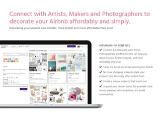 MEMBERSHIP BENEFITS
! Connect & Collaborate with Artists,
Photographers and Makers who can help you
decorate your Airbnb uniquely, and more
affordably than ever.
! Takes the hassle out of decorating your Airbnb
! No more shopping at Ikea to style your
property ‘just like every other Airbnb host’.
! Create a unique property that stands out
! Support your chosen cause. For example Local
artists, creatives with disabilities, 3rd world
communities.
"
Messages# Search Alerts$ List Decor Brief
Search
Advanced
Search by keyword...
%
All Categories
Enter Location
SUPPORTING…
& Creatives with Disabilities & 3rd World Communities & Local Artists
Creative Decor Offerings
Offer:
Subsidised Placement
By Frankie Thom
Sunrise
SYDNEY
Offer:
Subsidised Placement
By Frankie Thom
Beachy Vibes
SYDNEY
Modern Pebble
SYDNEY
Offer:
Free placement in return for
promotional material placement.
By Artie Bai
FullyStyled
Spaces
Browse, connect and collaborate with artists and decorate your space!
OFFER TYPE
& Free Placement & Subsidised Placement & Purchased Placement
STYLE
& Any & Illustration & Art & Photography & Typography
THEME
& Any & Modern & Abstract & Flora
& Fauna & Nature & Locality
PERFECT FOR
& Home/Apartment & Office & Restaurant
COLOR SCHEME
Rebecca
%
Connect with Artists, Makers and Photographers to
decorate your Airbnb affordably and simply.
Decorating your space is now simpler, more stylish and more affordable than ever!
 