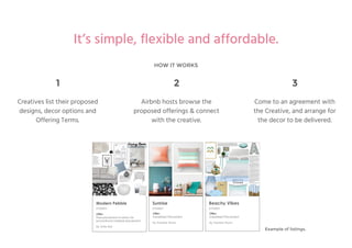 HOW IT WORKS
It’s simple, flexible and affordable.
Offer:
Subsidised Placement
By Frankie Thom
Sunrise
SYDNEY
Offer:
Subsidised Placement
By Frankie Thom
Beachy Vibes
SYDNEY
Modern Pebble
SYDNEY
Offer:
Free placement in return for
promotional material placement.
By Artie Bai
1
Creatives list their proposed
designs, decor options and
Offering Terms.
2
Airbnb hosts browse the
proposed offerings & connect
with the creative.
3
Come to an agreement with
the Creative, and arrange for
the decor to be delivered.
Example of listings.
 