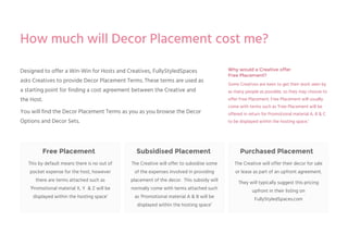 Why would a Creative offer
Free Placement?
Some Creatives are keen to get their work seen by
as many people as possible, so they may choose to
offer Free Placement. Free Placement will usually
come with terms such as ‘Free Placement will be
offered in return for Promotional material A, B & C
to be displayed within the hosting space.’
Purchased PlacementSubsidised PlacementFree Placement
Designed to offer a Win-Win for Hosts and Creatives, FullyStyledSpaces
asks Creatives to provide Decor Placement Terms. These terms are used as
a starting point for finding a cost agreement between the Creative and
the Host.
You will find the Decor Placement Terms as you as you browse the Decor
Options and Decor Sets.
This by default means there is no out of
pocket expense for the host, however
there are terms attached such as
‘Promotional material X, Y & Z will be
displayed within the hosting space’
The Creative will offer to subsidise some
of the expenses involved in providing
placement of the decor. This subsidy will
normally come with terms attached such
as ‘Promotional material A & B will be
displayed within the hosting space’
The Creative will offer their decor for sale
or lease as part of an upfront agreement.
They will typically suggest this pricing
upfront in their listing on
FullyStyledSpaces.com
How much will Decor Placement cost me?
 