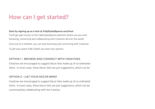 Start by signing up as a host at FullyStyledSpaces.com/host
You’ll get gain access to the FullyStyledSpaces platform where can you start
browsing, connecting and collaborating with Creatives all over the world.
Once you’re a member, you can start browsing and connecting with Creatives.
To get your space Fully Styled, you have two options:
OPTION 1 - BROWSE AND CONNECT WITH CREATIVES
Creatives are encouraged to suggest Decor Sets made up of co-ordinated
items. In most cases, these Decor Sets are just suggestions, which can be
OPTION 2 - LIST YOUR DECOR BRIEF
Creatives are encouraged to suggest Decor Sets made up of co-ordinated
items. In most cases, these Decor Sets are just suggestions, which can be
customised by collaborating with the Creative.
How can I get started?
 