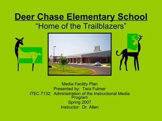 Deer Chase Elementary School “Home of the Trailblazers” Media Facility Plan Presented by:  Tera Fulmer ITEC 7132:  Administration of the Instructional Media Program Spring 2007 Instructor:  Dr. Allen 
