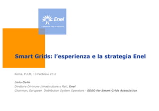 Smart Grids: l’esperienza e la strategia Enel  Roma, FULM, 10 Febbraio 2011 Livio Gallo Direttore Divisione Infrastrutture e Reti, Enel Chairman, EuropeanDistributionSystem Operators- EDSO for Smart GridsAssociation 