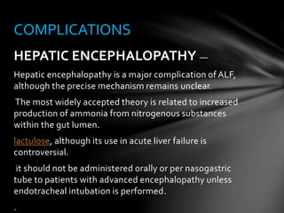 HEPATIC ENCEPHALOPATHY —
Hepatic encephalopathy is a major complication of ALF,
although the precise mechanism remains unclear.
The most widely accepted theory is related to increased
production of ammonia from nitrogenous substances
within the gut lumen.
lactulose, although its use in acute liver failure is
controversial.
it should not be administered orally or per nasogastric
tube to patients with advanced encephalopathy unless
endotracheal intubation is performed.
.
COMPLICATIONS
 