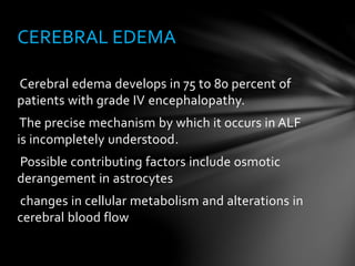 Cerebral edema develops in 75 to 80 percent of
patients with grade IV encephalopathy.
The precise mechanism by which it occurs in ALF
is incompletely understood.
Possible contributing factors include osmotic
derangement in astrocytes
changes in cellular metabolism and alterations in
cerebral blood flow
CEREBRAL EDEMA
 