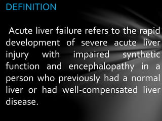 DEFINITION
Acute liver failure refers to the rapid
development of severe acute liver
injury with impaired synthetic
function and encephalopathy in a
person who previously had a normal
liver or had well-compensated liver
disease.
 