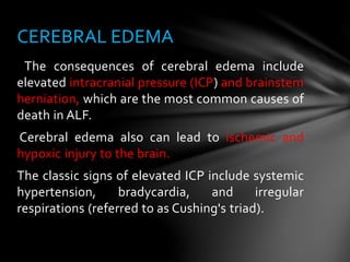 The consequences of cerebral edema include
elevated intracranial pressure (ICP) and brainstem
herniation, which are the most common causes of
death in ALF.
Cerebral edema also can lead to ischemic and
hypoxic injury to the brain.
The classic signs of elevated ICP include systemic
hypertension, bradycardia, and irregular
respirations (referred to as Cushing's triad).
CEREBRAL EDEMA
 